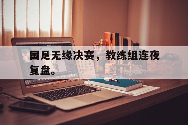 GOGO体育电竞-国足无缘决赛，教练组连夜复盘。
