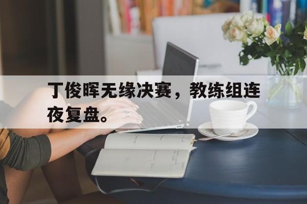 GOGO体育-丁俊晖无缘决赛，教练组连夜复盘。