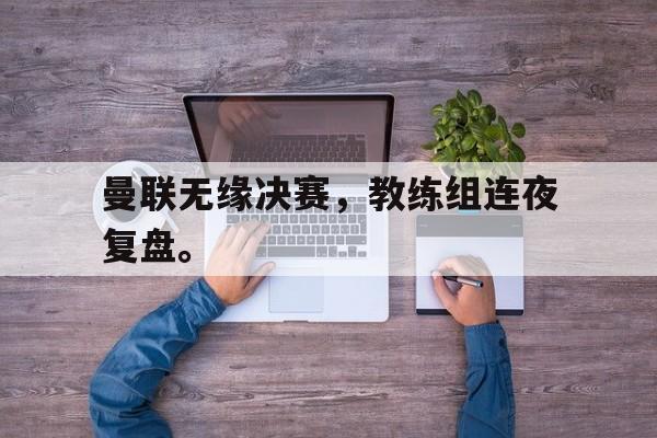GOGO体育官方入口-曼联无缘决赛，教练组连夜复盘。