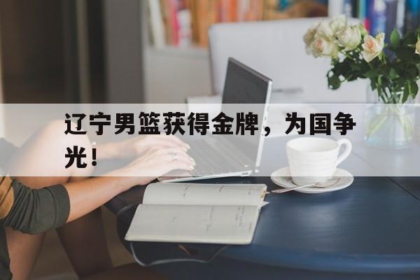 GOGO体育-辽宁男篮获得金牌，为国争光！