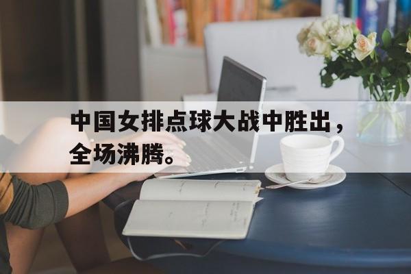 GOGO体育电竞-中国女排点球大战中胜出，全场沸腾。