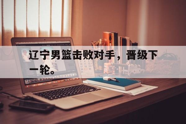 GOGO体育官方入口-辽宁男篮击败对手，晋级下一轮。