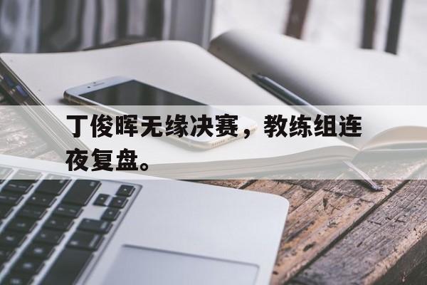 GOGO体育电竞-丁俊晖无缘决赛，教练组连夜复盘。