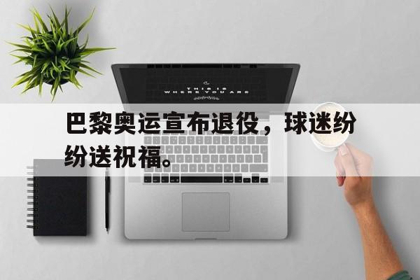 GOGO体育官方入口-巴黎奥运宣布退役，球迷纷纷送祝福。