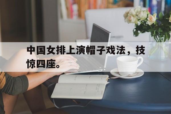 GOGO体育app官方下载-中国女排上演帽子戏法，技惊四座。