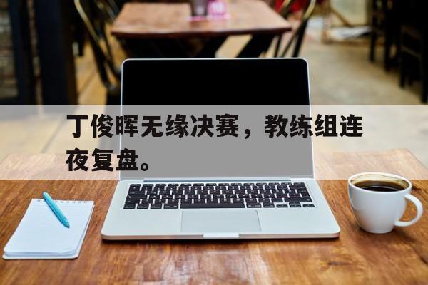 GOGO体育-丁俊晖无缘决赛，教练组连夜复盘。
