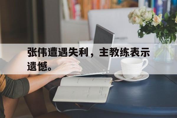 GOGO体育电竞-张伟遭遇失利，主教练表示遗憾。