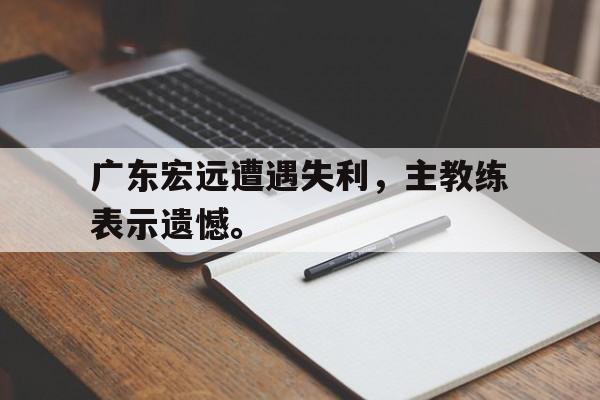 GOGO体育-广东宏远遭遇失利，主教练表示遗憾。