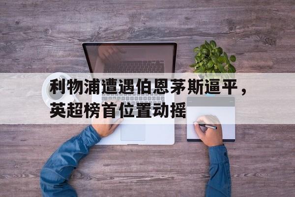 GOGO体育-利物浦遭遇伯恩茅斯逼平，英超榜首位置动摇