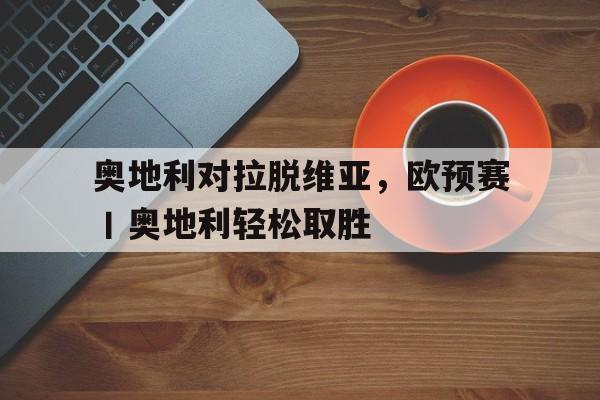 GOGO体育-奥地利对拉脱维亚，欧预赛丨奥地利轻松取胜