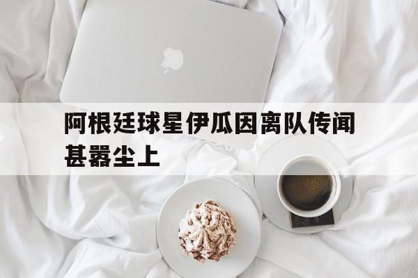 GOGO体育官方入口-阿根廷球星伊瓜因离队传闻甚嚣尘上