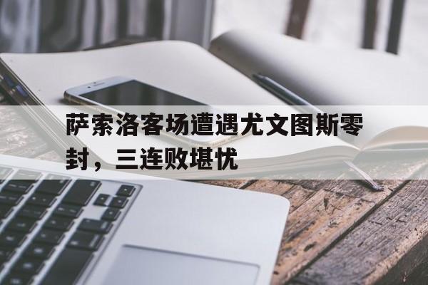 GOGO体育官方入口-萨索洛客场遭遇尤文图斯零封，三连败堪忧