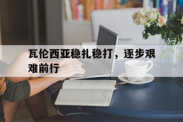 GOGO体育-瓦伦西亚稳扎稳打，逐步艰难前行